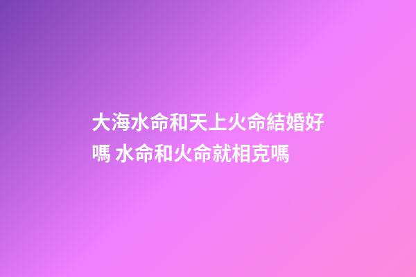 大海水命和天上火命結婚好嗎 水命和火命就相克嗎
